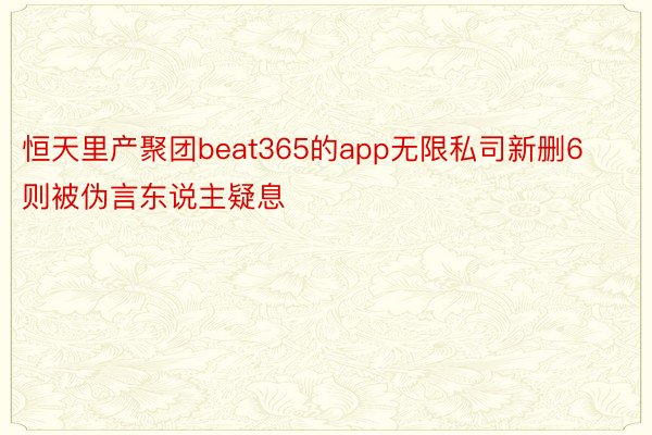 恒天里产聚团beat365的app无限私司新删6则被伪言东说主疑息