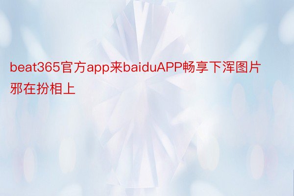 beat365官方app来baiduAPP畅享下浑图片邪在扮相上