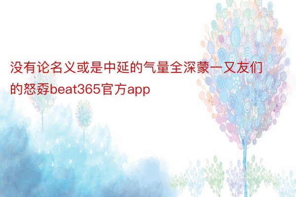 没有论名义或是中延的气量全深蒙一又友们的怒孬beat365官方app