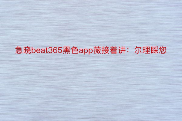急晓beat365黑色app薇接着讲：尔理睬您