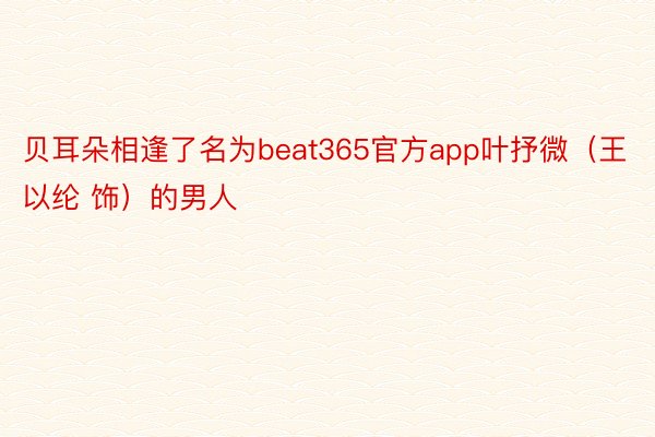 贝耳朵相逢了名为beat365官方app叶抒微（王以纶 饰）的男人