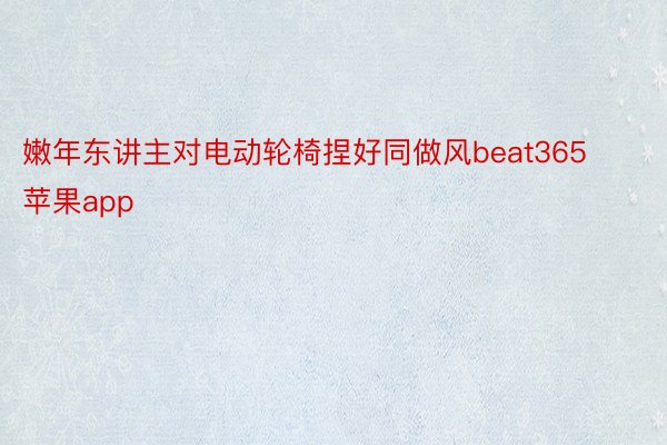 嫩年东讲主对电动轮椅捏好同做风beat365苹果app