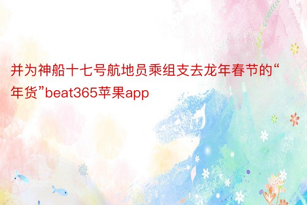 并为神船十七号航地员乘组支去龙年春节的“年货”beat365苹果app