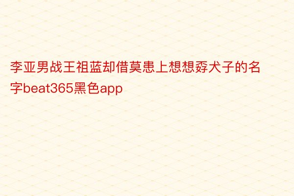 李亚男战王祖蓝却借莫患上想想孬犬子的名字beat365黑色app