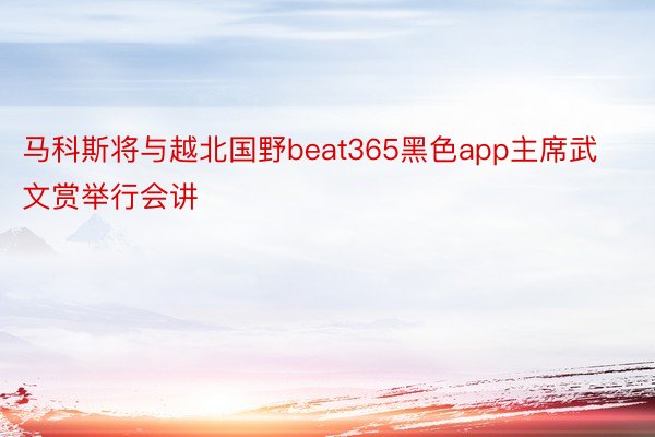 马科斯将与越北国野beat365黑色app主席武文赏举行会讲
