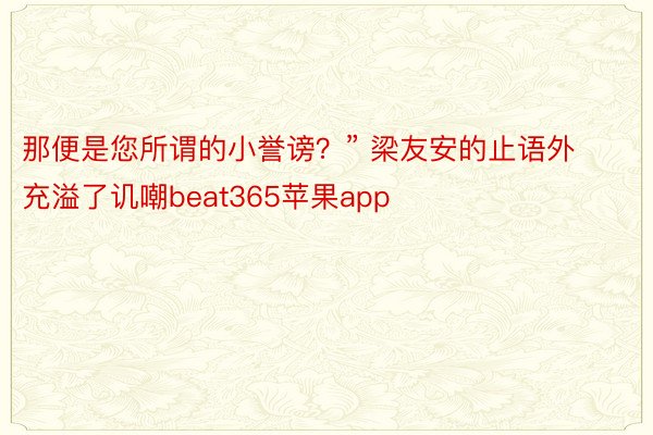那便是您所谓的小誉谤？” 梁友安的止语外充溢了讥嘲beat365苹果app