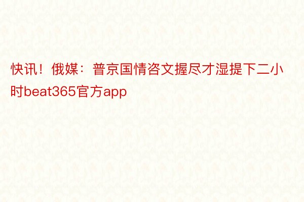 快讯！俄媒：普京国情咨文握尽才湿提下二小时beat365官方app