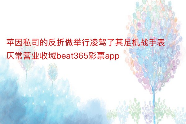 苹因私司的反折做举行凌驾了其足机战手表仄常营业收域beat365彩票app