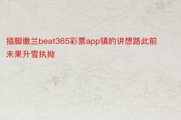 插脚缴兰beat365彩票app镇的讲想路此前未果升雪执拗