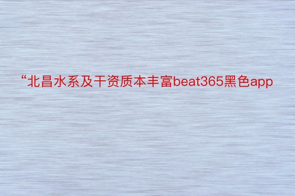 “北昌水系及干资质本丰富beat365黑色app