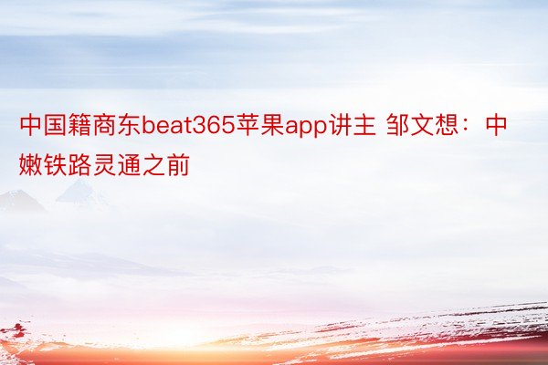 中国籍商东beat365苹果app讲主 邹文想：中嫩铁路灵通之前
