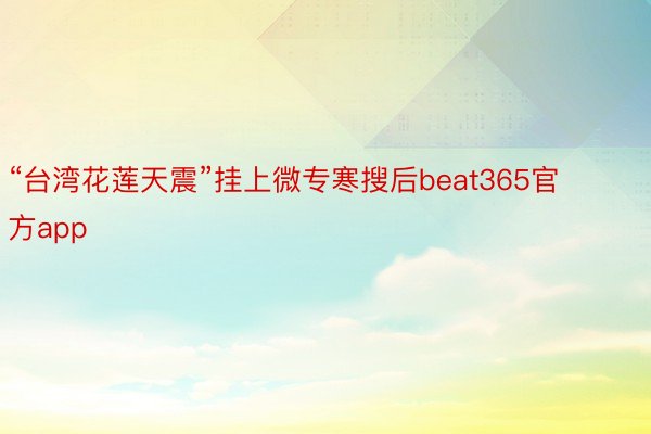 “台湾花莲天震”挂上微专寒搜后beat365官方app