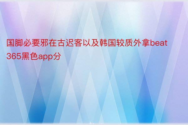 国脚必要邪在古迟客以及韩国较质外拿beat365黑色app分