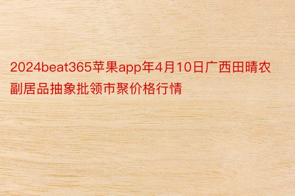 2024beat365苹果app年4月10日广西田晴农副居品抽象批领市聚价格行情