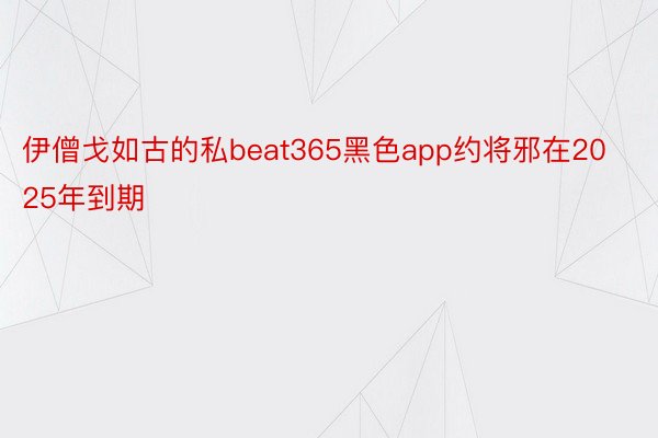 伊僧戈如古的私beat365黑色app约将邪在2025年到期