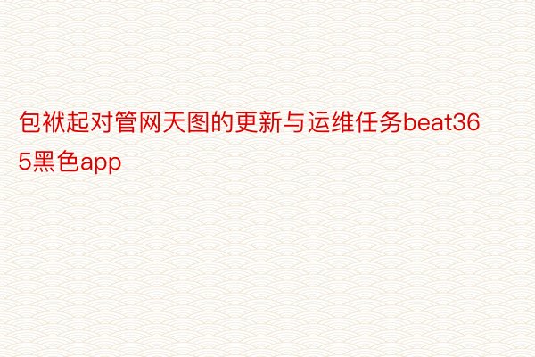 包袱起对管网天图的更新与运维任务beat365黑色app