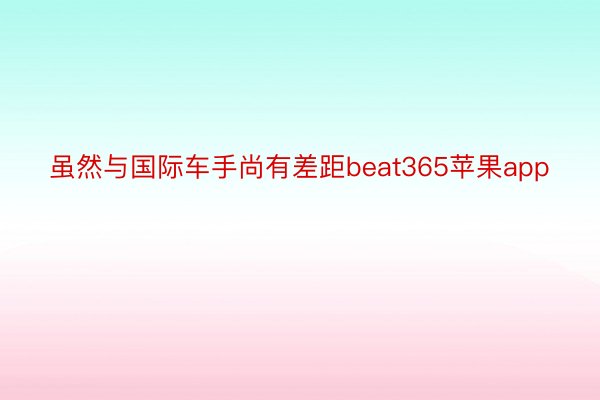 虽然与国际车手尚有差距beat365苹果app